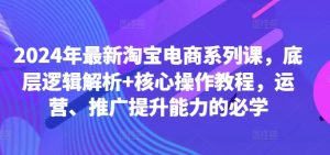 2024年最新淘宝电商系列课，底层逻辑解析+核心操作教程，运营、推广提升能力的必学-星启会
