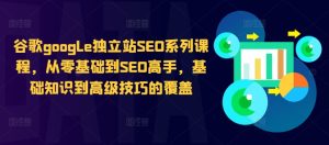 谷歌google独立站SEO系列课程，从零基础到SEO高手，基础知识到高级技巧的覆盖-星启会