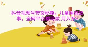 抖音视频号带货秘籍，儿童睡前故事，全网平台都可做，月入过W【揭秘】 –-星启会